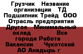 Грузчик › Название организации ­ ТД Подшипник Трейд, ООО › Отрасль предприятия ­ Другое › Минимальный оклад ­ 35 000 - Все города Работа » Вакансии   . Чукотский АО,Анадырь г.